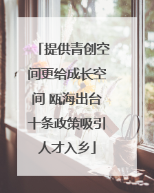提供青创空间更给成长空间 瓯海出台十条政策吸引人才入乡