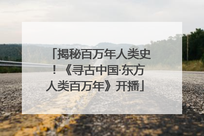 揭秘百万年人类史！《寻古中国·东方人类百万年》开播