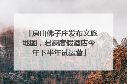 房山佛子庄发布文旅地图，君澜度假酒店今年下半年试运营