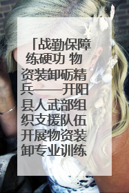 战勤保障练硬功 物资装卸砺精兵——开阳县人武部组织支援队伍开展物资装卸专业训练