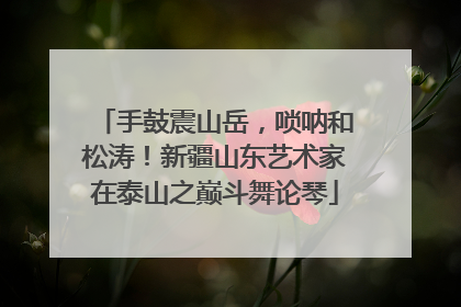 手鼓震山岳，唢呐和松涛！新疆山东艺术家在泰山之巅斗舞论琴