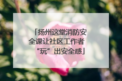 扬州这堂消防安全课让社区工作者“玩”出安全感