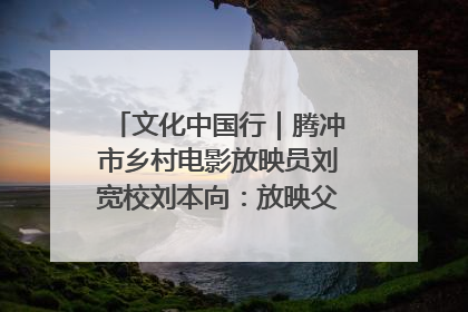 文化中国行｜腾冲市乡村电影放映员刘宽校刘本向：放映父子兵 接力光影梦