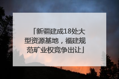 新疆建成18处大型资源基地，福建规范矿业权竞争出让