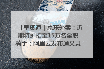 早资道｜京东外卖：近期将扩招至15万名全职骑手；阿里云发布通义灵码AI IDE