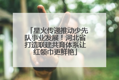 星火传递推动少先队事业发展！河北省打造联建共育体系让红领巾更鲜艳