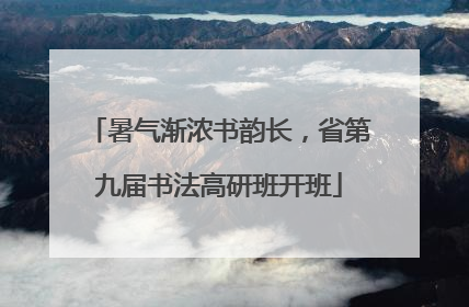 暑气渐浓书韵长，省第九届书法高研班开班