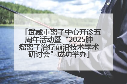 武威重离子中心开诊五周年活动暨“2025肿瘤离子治疗前沿技术学术研讨会”成功举办