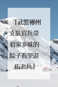 武警郴州支队官兵带着家乡味的粽子看望退伍老兵