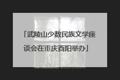 武陵山少数民族文学座谈会在重庆酉阳举办