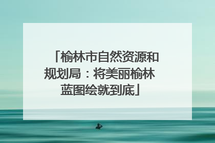 榆林市自然资源和规划局：将美丽榆林蓝图绘就到底