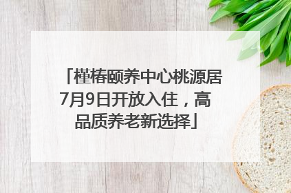 槿椿颐养中心桃源居7月9日开放入住，高品质养老新选择