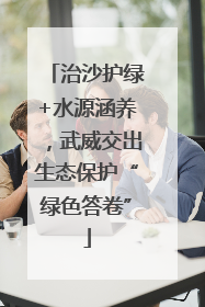 治沙护绿+水源涵养，武威交出生态保护“绿色答卷”