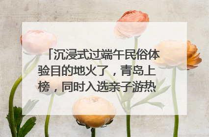沉浸式过端午民俗体验目的地火了，青岛上榜，同时入选亲子游热门Top10
