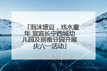 泡沫盛夏，戏水童年 宜宾长宁西城幼儿园及丽雅分园开展庆六一活动