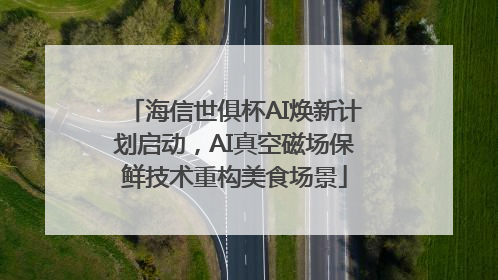 海信世俱杯AI焕新计划启动，AI真空磁场保鲜技术重构美食场景