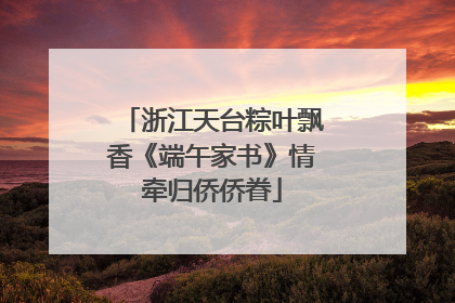 浙江天台粽叶飘香《端午家书》情牵归侨侨眷