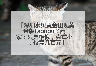 深圳水贝黄金出现黄金版Labubu？商家：只是相似，克重小，仅需几百元