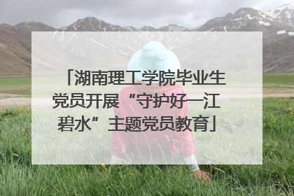 湖南理工学院毕业生党员开展“守护好一江碧水”主题党员教育
