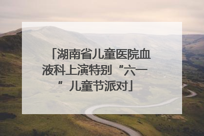 湖南省儿童医院血液科上演特别“六一”儿童节派对