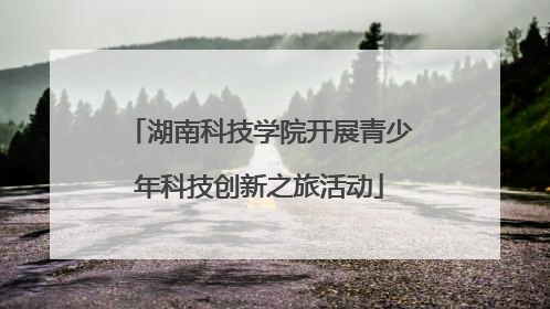 湖南科技学院开展青少年科技创新之旅活动