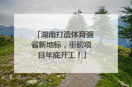 湖南打造体育强省新地标，重磅项目年底开工！
