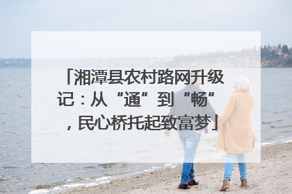 湘潭县农村路网升级记：从“通”到“畅”，民心桥托起致富梦