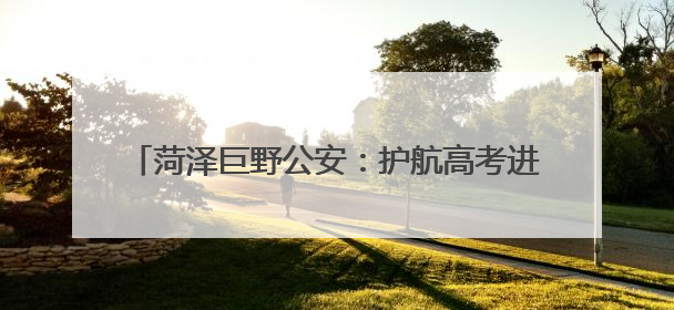 菏泽巨野公安：护航高考进行时，安全宣传不停歇！