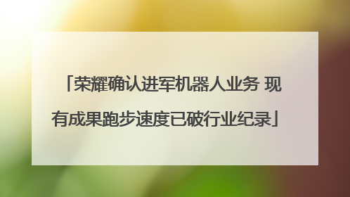 荣耀确认进军机器人业务 现有成果跑步速度已破行业纪录