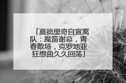 莫德里奇自宣离队：魔笛谢幕，青春散场，克罗地亚狂想曲久久回荡