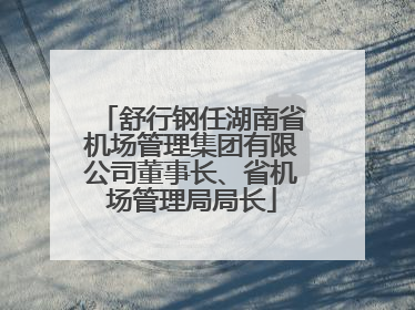 舒行钢任湖南省机场管理集团有限公司董事长、省机场管理局局长