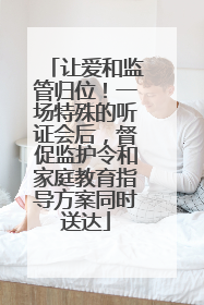 让爱和监管归位！一场特殊的听证会后，督促监护令和家庭教育指导方案同时送达