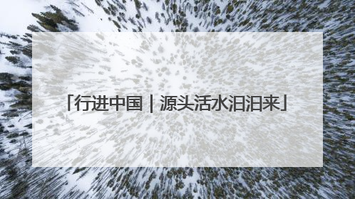 行进中国｜源头活水汩汩来