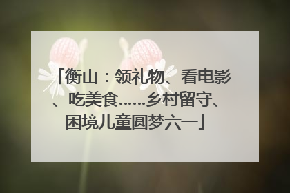 衡山：领礼物、看电影、吃美食……乡村留守、困境儿童圆梦六一