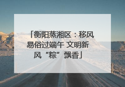 衡阳蒸湘区：移风易俗过端午 文明新风“粽”飘香