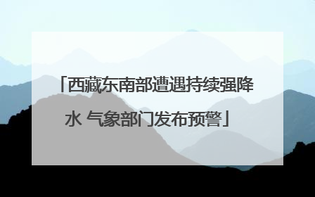 西藏东南部遭遇持续强降水 气象部门发布预警