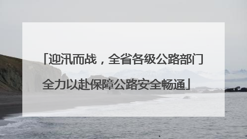 迎汛而战，全省各级公路部门全力以赴保障公路安全畅通