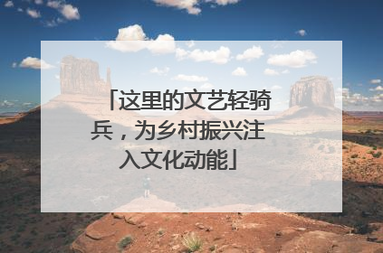 这里的文艺轻骑兵，为乡村振兴注入文化动能