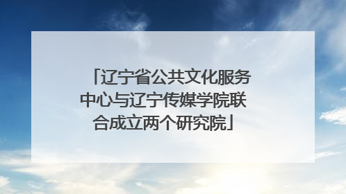 辽宁省公共文化服务中心与辽宁传媒学院联合成立两个研究院