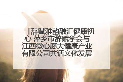 辞赋雅韵融汇健康初心 萍乡市辞赋学会与江西微心愿大健康产业有限公司共话文化发展新篇（图）