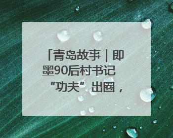 青岛故事｜即墨90后村书记“功夫”出圈，单条视频播放量过600万