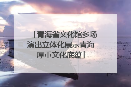 青海省文化馆多场演出立体化展示青海厚重文化底蕴
