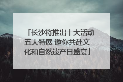 长沙将推出十大活动五大特展 邀你共赴文化和自然遗产日盛宴