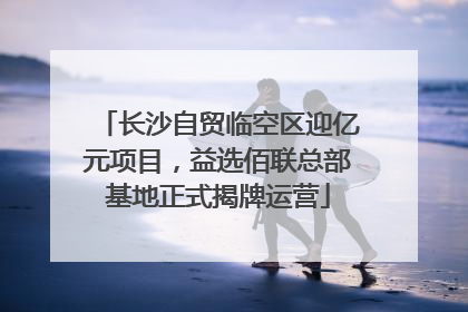 长沙自贸临空区迎亿元项目，益选佰联总部基地正式揭牌运营