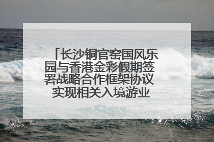 长沙铜官窑国风乐园与香港金彩假期签署战略合作框架协议 实现相关入境游业务增收超亿元