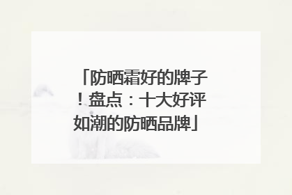 防晒霜好的牌子！盘点：十大好评如潮的防晒品牌