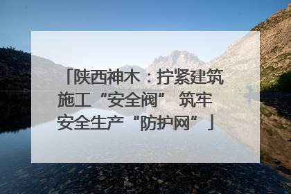 陕西神木：拧紧建筑施工“安全阀” 筑牢安全生产“防护网”