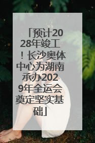 预计2028年竣工！长沙奥体中心为湖南承办2029年全运会奠定坚实基础