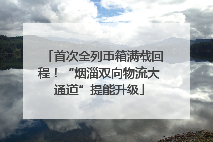 首次全列重箱满载回程！“烟淄双向物流大通道”提能升级