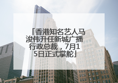 香港知名艺人马浚伟升任新城广播行政总裁，7月15日正式掌舵
